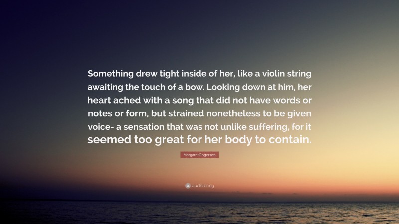 Margaret Rogerson Quote: “Something drew tight inside of her, like a violin string awaiting the touch of a bow. Looking down at him, her heart ached with a song that did not have words or notes or form, but strained nonetheless to be given voice- a sensation that was not unlike suffering, for it seemed too great for her body to contain.”