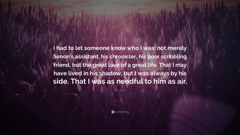 K.J. Charles Quote: “I had to let someone know who I was: not merely Simon’s assistant, his chronicler, his poor scribbling friend, but the great love of a great life. That I may have lived in his shadow, but I was always by his side. That I was as needful to him as air.”