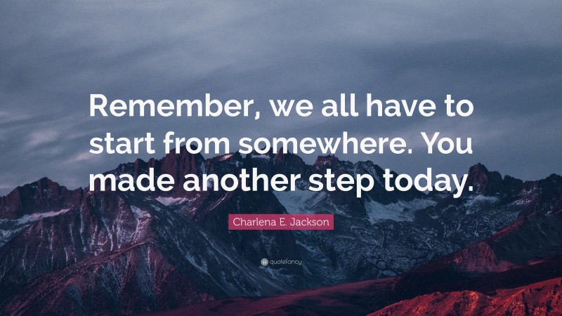 Charlena E. Jackson Quote: “Remember, we all have to start from somewhere. You made another step today.”
