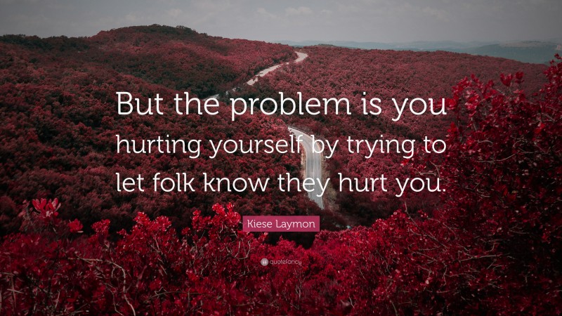 Kiese Laymon Quote: “But the problem is you hurting yourself by trying to let folk know they hurt you.”