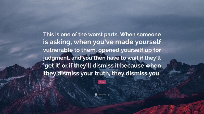 Tijan Quote: “This is one of the worst parts. When someone is asking, when you’ve made yourself vulnerable to them, opened yourself up for judgment, and you then have to wait if they’ll ‘get it’ or if they’ll dismiss it because when they dismiss your truth, they dismiss you.”
