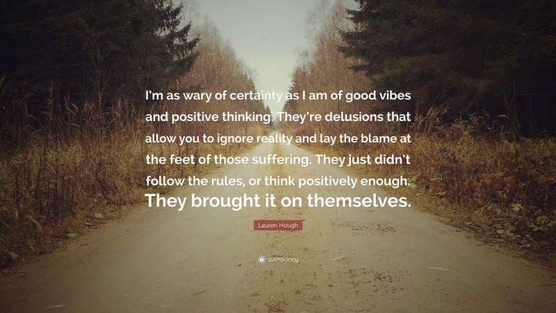 Lauren Hough Quote: “I’m as wary of certainty as I am of good vibes and positive thinking. They’re delusions that allow you to ignore reality and lay the blame at the feet of those suffering. They just didn’t follow the rules, or think positively enough. They brought it on themselves.”