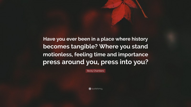 Becky Chambers Quote: “Have you ever been in a place where history becomes tangible? Where you stand motionless, feeling time and importance press around you, press into you?”