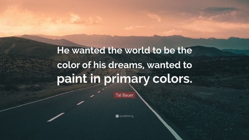 Tal Bauer Quote: “He wanted the world to be the color of his dreams, wanted to paint in primary colors.”