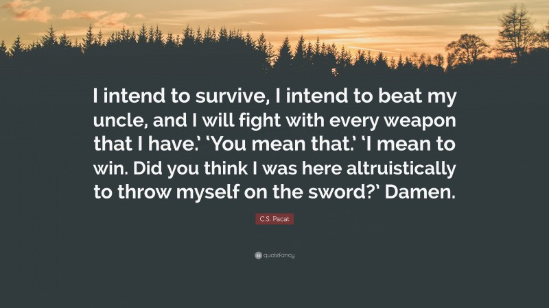 C.S. Pacat Quote: “I intend to survive, I intend to beat my uncle, and I will fight with every weapon that I have.’ ‘You mean that.’ ‘I mean to win. Did you think I was here altruistically to throw myself on the sword?’ Damen.”