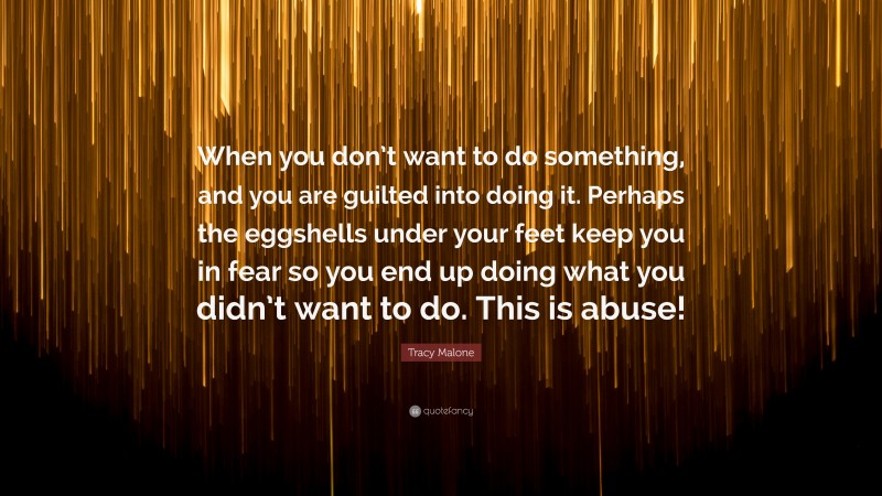 Tracy Malone Quote: “When you don’t want to do something, and you are guilted into doing it. Perhaps the eggshells under your feet keep you in fear so you end up doing what you didn’t want to do. This is abuse!”