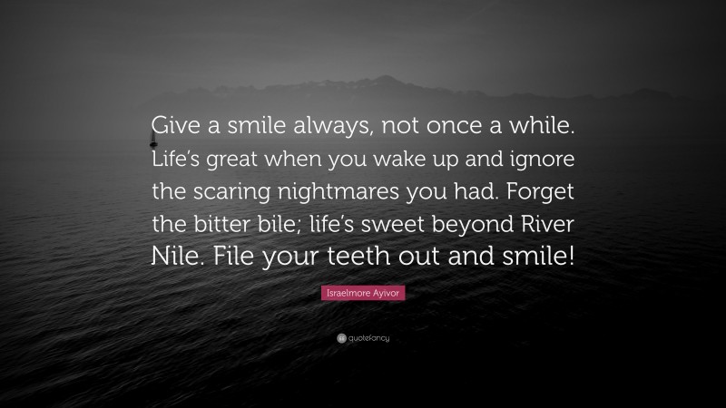 Israelmore Ayivor Quote: “Give a smile always, not once a while. Life’s great when you wake up and ignore the scaring nightmares you had. Forget the bitter bile; life’s sweet beyond River Nile. File your teeth out and smile!”
