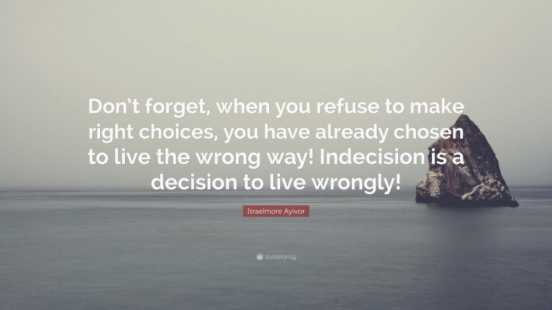 Israelmore Ayivor Quote: “Don’t forget, when you refuse to make right choices, you have already chosen to live the wrong way! Indecision is a decision to live wrongly!”