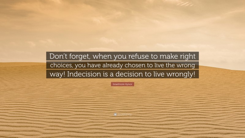 Israelmore Ayivor Quote: “Don’t forget, when you refuse to make right choices, you have already chosen to live the wrong way! Indecision is a decision to live wrongly!”