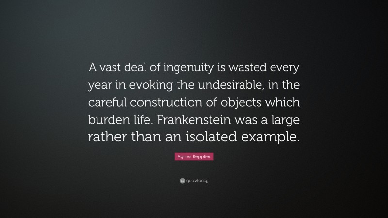 Agnes Repplier Quote: “A vast deal of ingenuity is wasted every year in evoking the undesirable, in the careful construction of objects which burden life. Frankenstein was a large rather than an isolated example.”