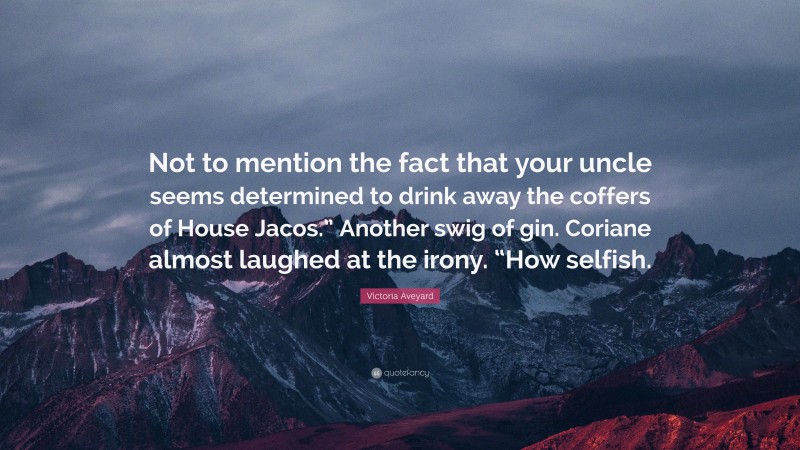 Victoria Aveyard Quote: “Not to mention the fact that your uncle seems determined to drink away the coffers of House Jacos.” Another swig of gin. Coriane almost laughed at the irony. “How selfish.”