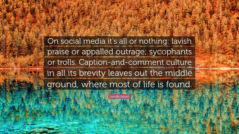 Janelle Brown Quote: “On social media it’s all or nothing: lavish praise or appalled outrage; sycophants or trolls. Caption-and-comment culture in all its brevity leaves out the middle ground, where most of life is found.”