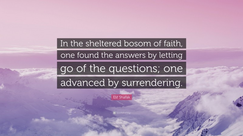 Elif Shafak Quote: “In the sheltered bosom of faith, one found the answers by letting go of the questions; one advanced by surrendering.”