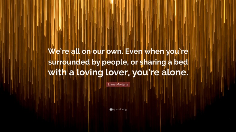 Liane Moriarty Quote: “We’re all on our own. Even when you’re surrounded by people, or sharing a bed with a loving lover, you’re alone.”