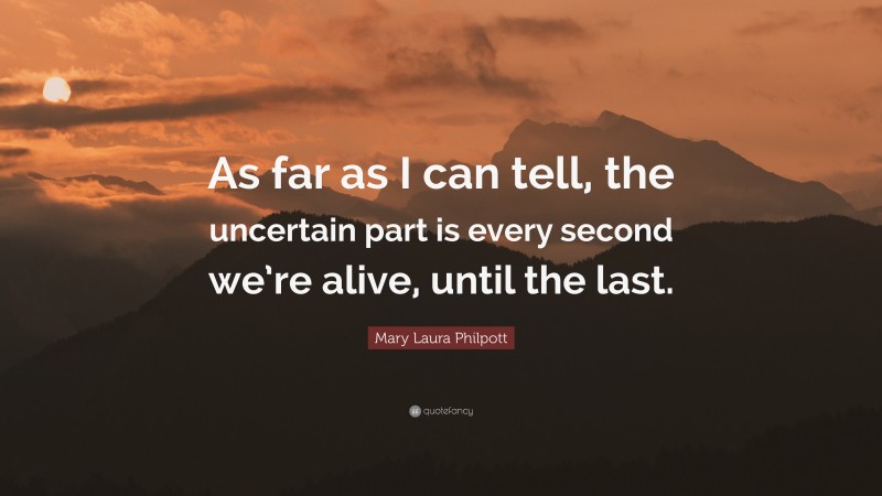 Mary Laura Philpott Quote: “As far as I can tell, the uncertain part is every second we’re alive, until the last.”