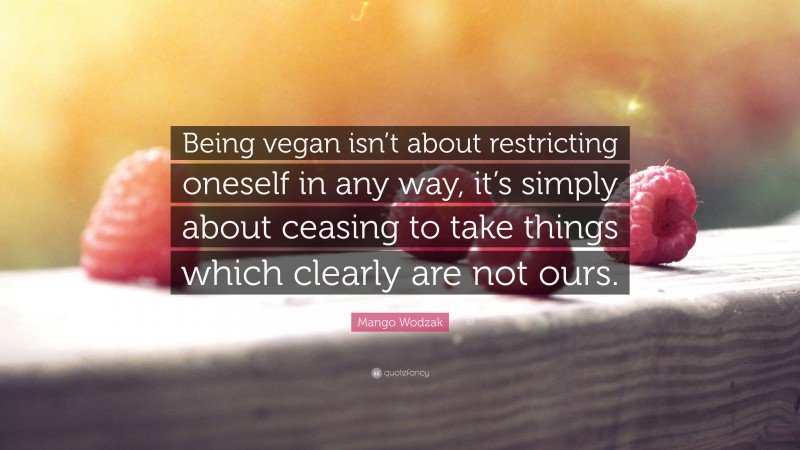Mango Wodzak Quote: “Being vegan isn’t about restricting oneself in any way, it’s simply about ceasing to take things which clearly are not ours.”