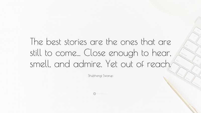 Shubhangi Swarup Quote: “The best stories are the ones that are still to come... Close enough to hear, smell, and admire. Yet out of reach.”