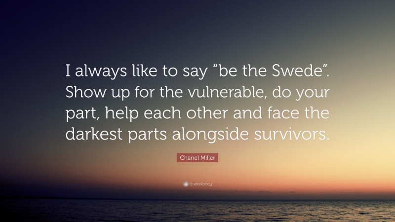 Chanel Miller Quote: “I always like to say “be the Swede”. Show up for the vulnerable, do your part, help each other and face the darkest parts alongside survivors.”