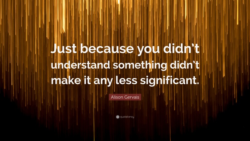 Alison Gervais Quote: “Just because you didn’t understand something didn’t make it any less significant.”