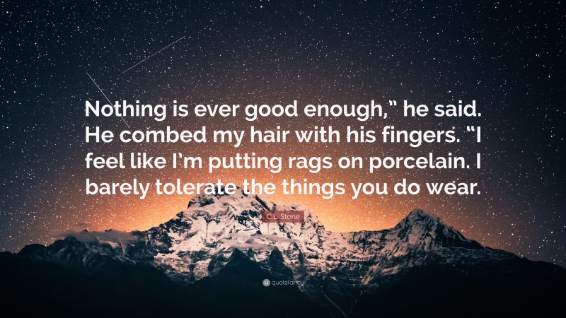 C.L. Stone Quote: “Nothing is ever good enough,” he said. He combed my hair with his fingers. “I feel like I’m putting rags on porcelain. I barely tolerate the things you do wear.”