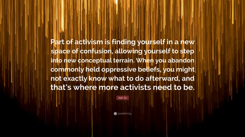 Aph Ko Quote: “Part of activism is finding yourself in a new space of confusion, allowing yourself to step into new conceptual terrain. When you abandon commonly held oppressive beliefs, you might not exactly know what to do afterward, and that’s where more activists need to be.”