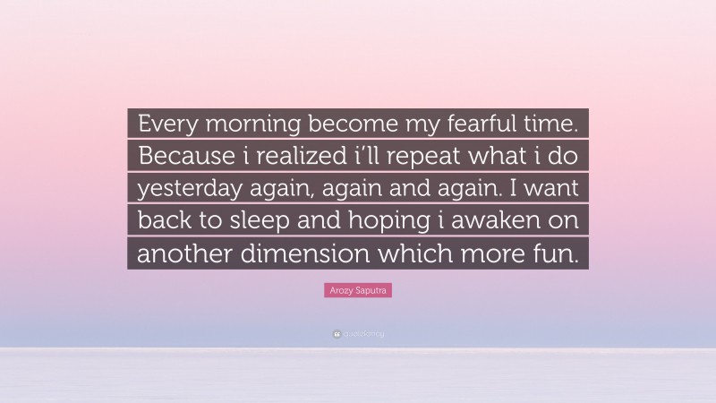 Arozy Saputra Quote: “Every morning become my fearful time. Because i realized i’ll repeat what i do yesterday again, again and again. I want back to sleep and hoping i awaken on another dimension which more fun.”