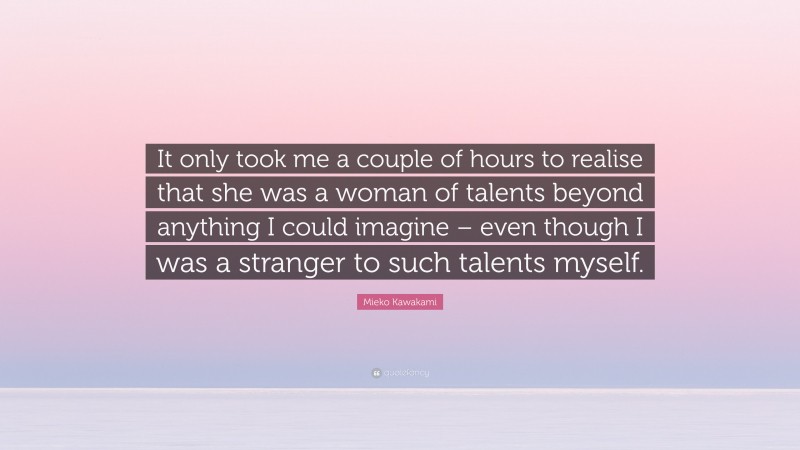 Mieko Kawakami Quote: “It only took me a couple of hours to realise that she was a woman of talents beyond anything I could imagine – even though I was a stranger to such talents myself.”