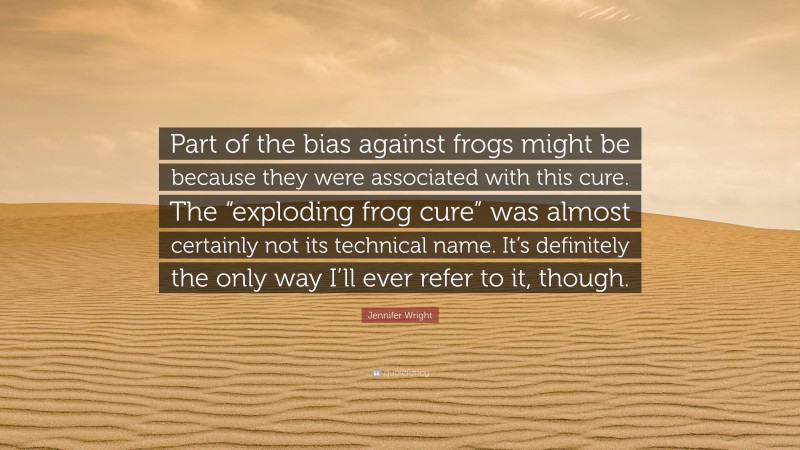 Jennifer Wright Quote: “Part of the bias against frogs might be because they were associated with this cure. The “exploding frog cure” was almost certainly not its technical name. It’s definitely the only way I’ll ever refer to it, though.”