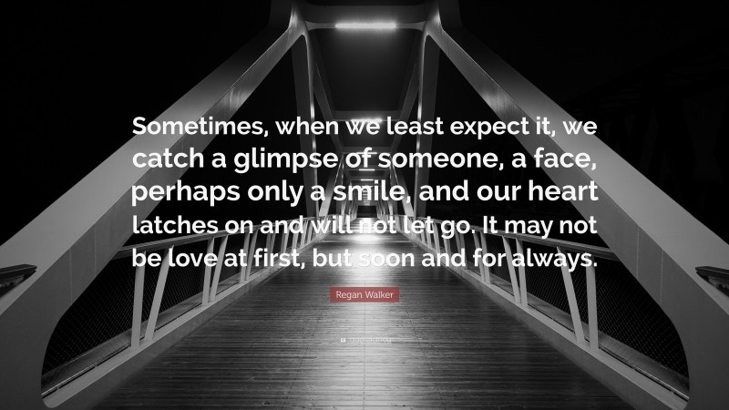 Regan Walker Quote: “Sometimes, when we least expect it, we catch a glimpse of someone, a face, perhaps only a smile, and our heart latches on and will not let go. It may not be love at first, but soon and for always.”