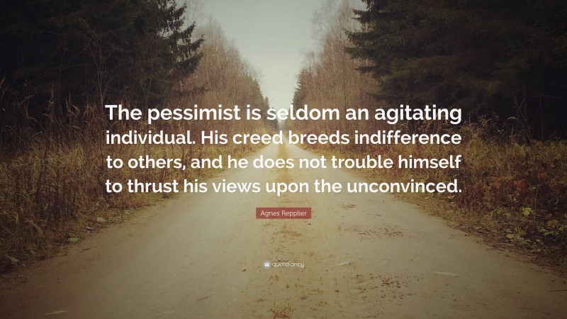 Agnes Repplier Quote: “The pessimist is seldom an agitating individual. His creed breeds indifference to others, and he does not trouble himself to thrust his views upon the unconvinced.”