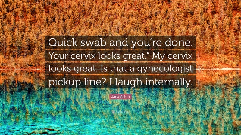 Jana Aston Quote: “Quick swab and you’re done. Your cervix looks great.” My cervix looks great. Is that a gynecologist pickup line? I laugh internally.”