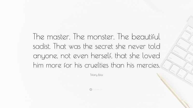 Tiffany Reisz Quote: “The master. The monster. The beautiful sadist. That was the secret she never told anyone, not even herself, that she loved him more for his cruelties than his mercies.”