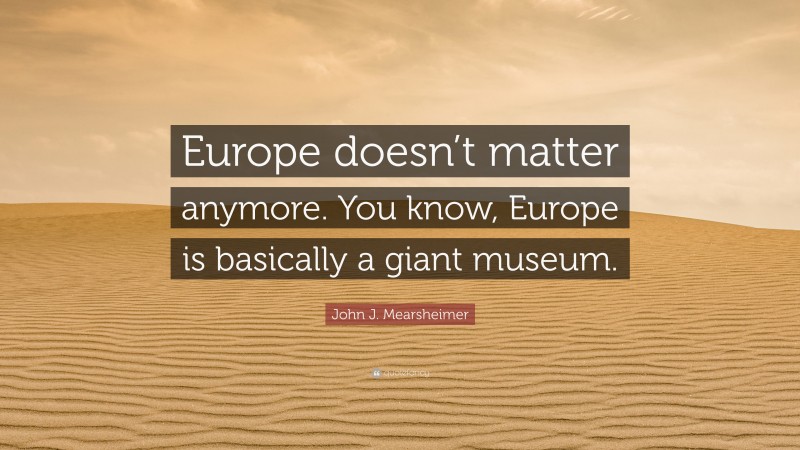 John J. Mearsheimer Quote: “Europe doesn’t matter anymore. You know, Europe is basically a giant museum.”