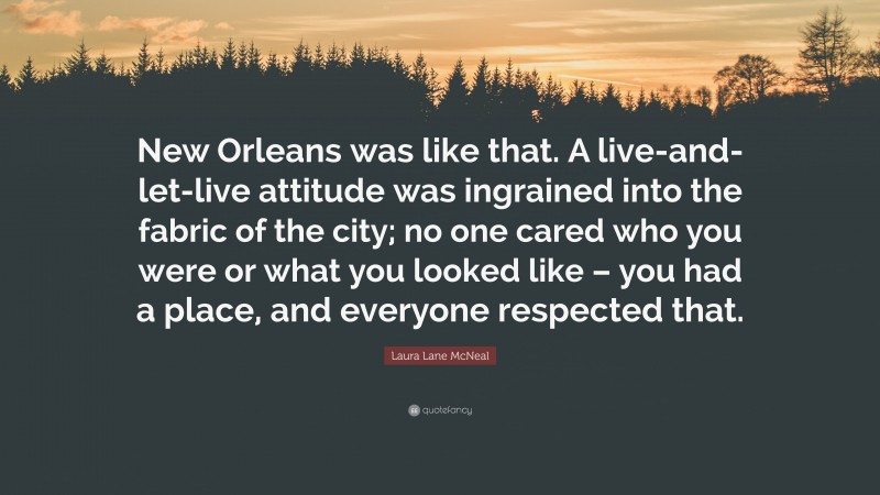 Laura Lane McNeal Quote: “New Orleans was like that. A live-and-let-live attitude was ingrained into the fabric of the city; no one cared who you were or what you looked like – you had a place, and everyone respected that.”