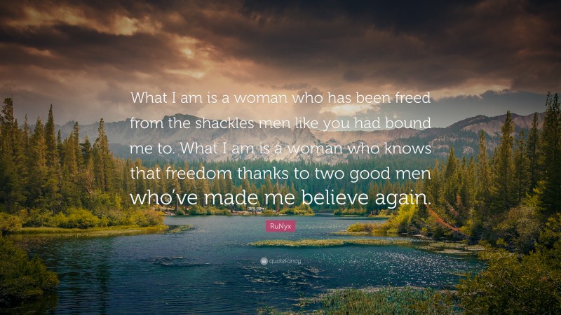 RuNyx Quote: “What I am is a woman who has been freed from the shackles men like you had bound me to. What I am is a woman who knows that freedom thanks to two good men who’ve made me believe again.”