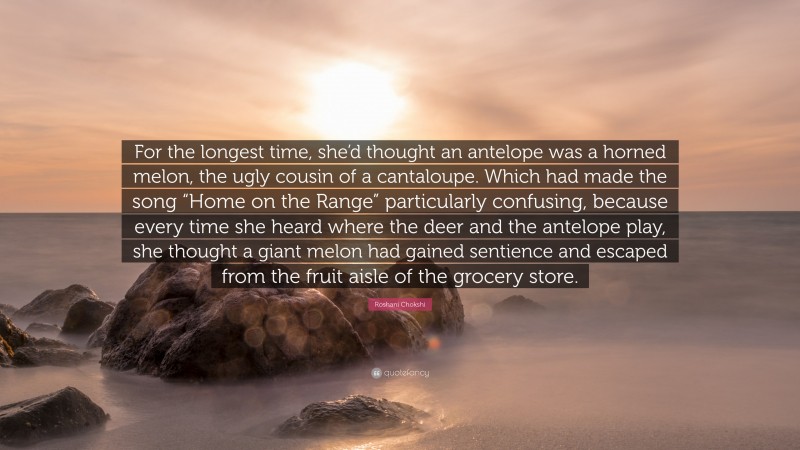 Roshani Chokshi Quote: “For the longest time, she’d thought an antelope was a horned melon, the ugly cousin of a cantaloupe. Which had made the song “Home on the Range” particularly confusing, because every time she heard where the deer and the antelope play, she thought a giant melon had gained sentience and escaped from the fruit aisle of the grocery store.”