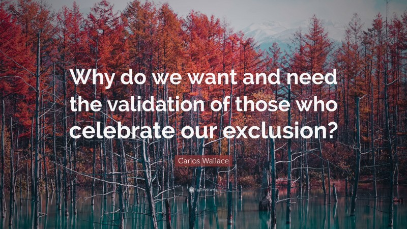 Carlos Wallace Quote: “Why do we want and need the validation of those who celebrate our exclusion?”