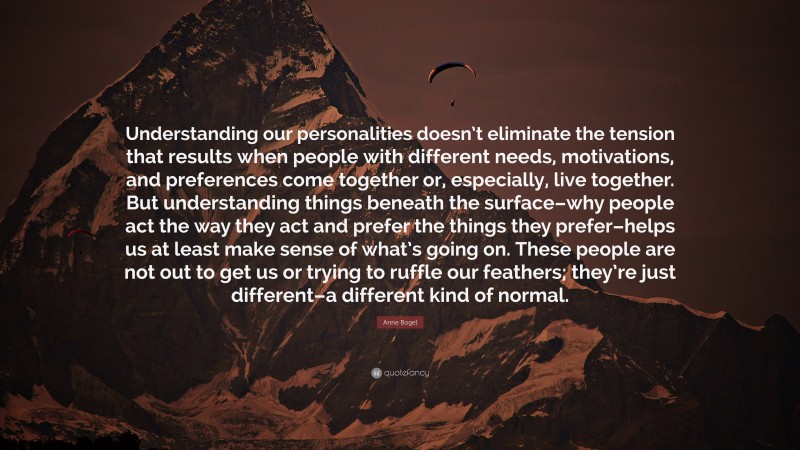 Anne Bogel Quote: “Understanding our personalities doesn’t eliminate the tension that results when people with different needs, motivations, and preferences come together or, especially, live together. But understanding things beneath the surface–why people act the way they act and prefer the things they prefer–helps us at least make sense of what’s going on. These people are not out to get us or trying to ruffle our feathers; they’re just different–a different kind of normal.”