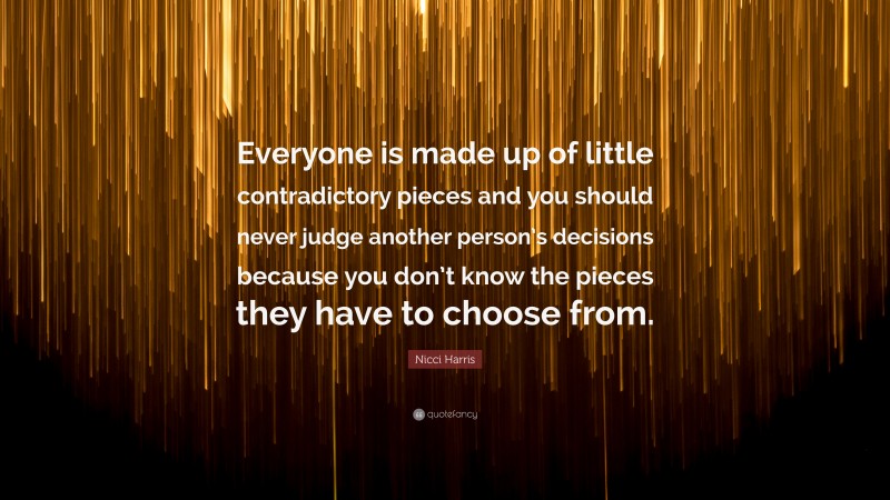 Nicci Harris Quote: “Everyone is made up of little contradictory pieces and you should never judge another person’s decisions because you don’t know the pieces they have to choose from.”