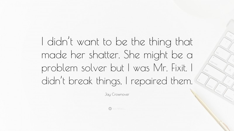 Jay Crownover Quote: “I didn’t want to be the thing that made her shatter. She might be a problem solver but I was Mr. Fixit. I didn’t break things, I repaired them.”