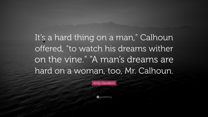 Andy Davidson Quote: “It’s a hard thing on a man,” Calhoun offered, “to watch his dreams wither on the vine.” “A man’s dreams are hard on a woman, too, Mr. Calhoun.”