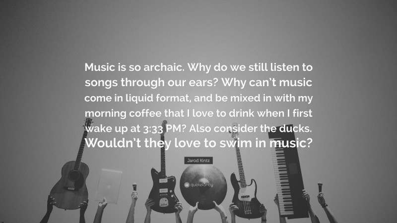 Jarod Kintz Quote: “Music is so archaic. Why do we still listen to songs through our ears? Why can’t music come in liquid format, and be mixed in with my morning coffee that I love to drink when I first wake up at 3:33 PM? Also consider the ducks. Wouldn’t they love to swim in music?”