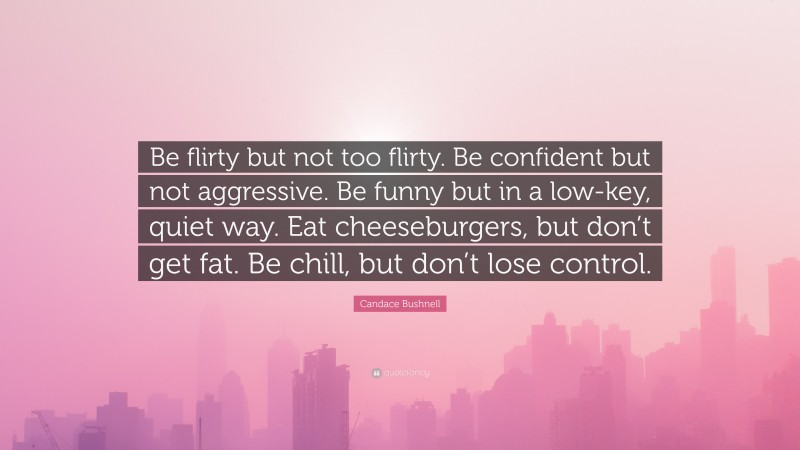 Candace Bushnell Quote: “Be flirty but not too flirty. Be confident but not aggressive. Be funny but in a low-key, quiet way. Eat cheeseburgers, but don’t get fat. Be chill, but don’t lose control.”