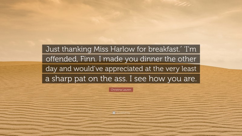 Christina Lauren Quote: “Just thanking Miss Harlow for breakfast.′ ‘I’m offended, Finn. I made you dinner the other day and would’ve appreciated at the very least a sharp pat on the ass. I see how you are.”