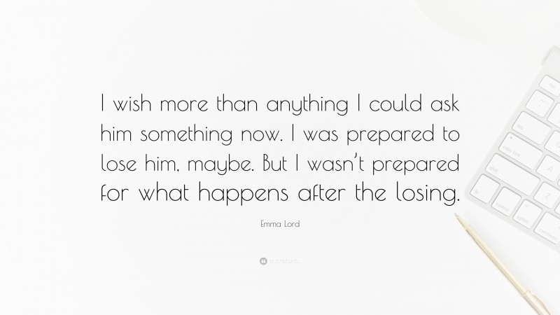 Emma Lord Quote: “I wish more than anything I could ask him something now. I was prepared to lose him, maybe. But I wasn’t prepared for what happens after the losing.”