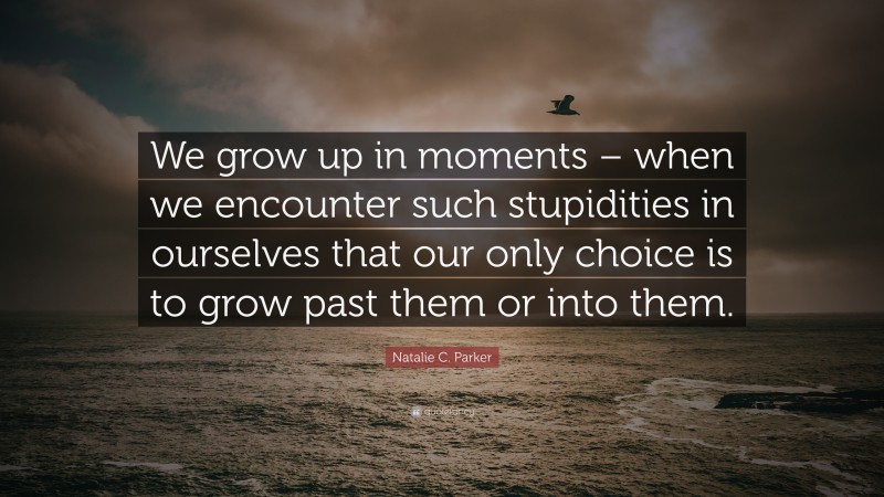 Natalie C. Parker Quote: “We grow up in moments – when we encounter such stupidities in ourselves that our only choice is to grow past them or into them.”