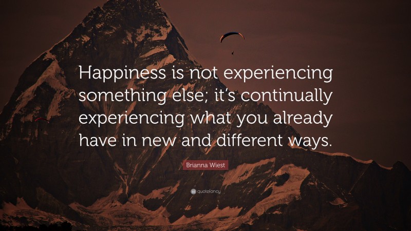 Brianna Wiest Quote: “Happiness is not experiencing something else; it’s continually experiencing what you already have in new and different ways.”