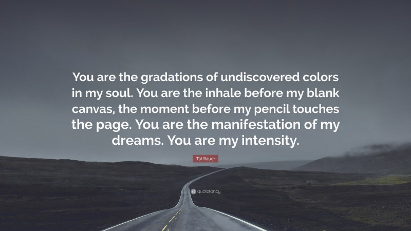 Tal Bauer Quote: “You are the gradations of undiscovered colors in my soul. You are the inhale before my blank canvas, the moment before my pencil touches the page. You are the manifestation of my dreams. You are my intensity.”