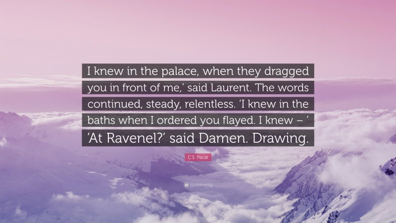 C.S. Pacat Quote: “I knew in the palace, when they dragged you in front of me,’ said Laurent. The words continued, steady, relentless. ‘I knew in the baths when I ordered you flayed. I knew – ’ ‘At Ravenel?’ said Damen. Drawing.”