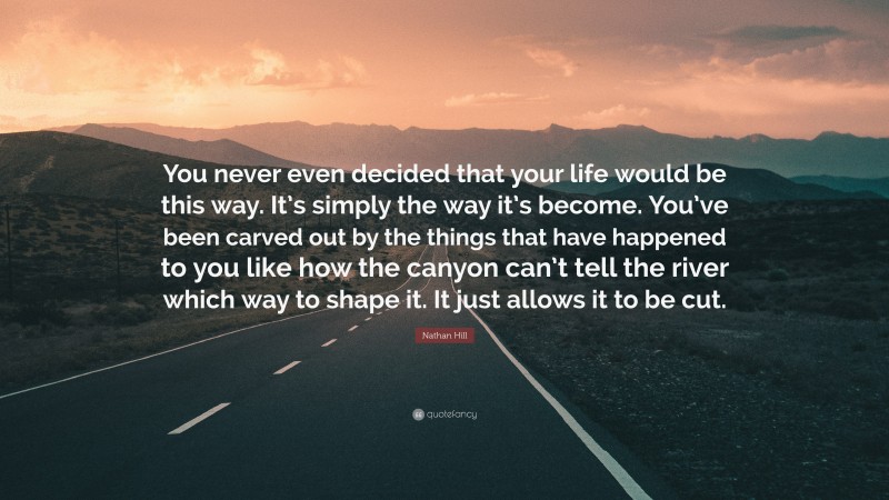 Nathan Hill Quote: “You never even decided that your life would be this way. It’s simply the way it’s become. You’ve been carved out by the things that have happened to you like how the canyon can’t tell the river which way to shape it. It just allows it to be cut.”